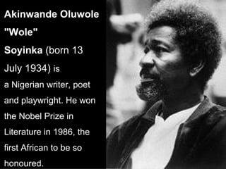 Akinwande Oluwole "Wole" Soyinka  (born 13 July 1934)  is a Nigerian writer, poet and playwright. He won the Nobel Prize in Literature in 1986, the first African to be so honoured.  
