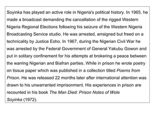 Soyinka has played an active role in Nigeria's political history. In 1965, he made a broadcast demanding the cancellation of the rigged Western Nigeria Regional Elections following his seizure of the Western Nigeria Broadcasting Service studio. He was arrested, arraigned but freed on a technicality by Justice Esho. In 1967, during the Nigerian Civil War he was arrested by the Federal Government of General Yakubu Gowon and put in solitary confinement for his attempts at brokering a peace between the warring Nigerian and Biafran parties. While in prison he wrote poetry on tissue paper which was published in a collection titled  Poems from Prison . He was released 22 months later after international attention was drawn to his unwarranted imprisonment. His experiences in prison are recounted in his book  The Man Died: Prison Notes of Wole Soyinka  (1972).   