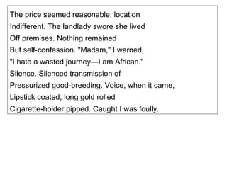 The price seemed reasonable, location Indifferent. The landlady swore she lived Off premises. Nothing remained But self-confession. "Madam," I warned, "I hate a wasted journey—I am African." Silence. Silenced transmission of Pressurized good-breeding. Voice, when it came, Lipstick coated, long gold rolled Cigarette-holder pipped. Caught I was foully. 