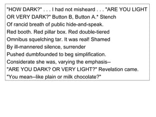 "HOW DARK?" . . . I had not misheard . . . "ARE YOU LIGHT OR VERY DARK?" Button B, Button A.* Stench Of rancid breath of public hide-and-speak. Red booth. Red pillar box. Red double-tiered Omnibus squelching tar. It was real! Shamed By ill-mannered silence, surrender Pushed dumbfounded to beg simplification. Considerate she was, varying the emphasis-- "ARE YOU DARK? OR VERY LIGHT?" Revelation came. "You mean--like plain or milk chocolate?" 