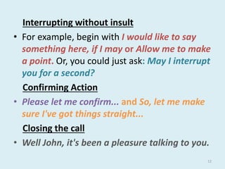 Interrupting without insult
• For example, begin with I would like to say
something here, if I may or Allow me to make
a point. Or, you could just ask: May I interrupt
you for a second?
Confirming Action
• Please let me confirm... and So, let me make
sure I've got things straight...
Closing the call
• Well John, it's been a pleasure talking to you.
12
 
