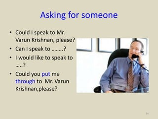 Asking for someone
• Could I speak to Mr.
Varun Krishnan, please?
• Can I speak to ……..?
• I would like to speak to
…..?
• Could you put me
through to Mr. Varun
Krishnan,please?
14
 