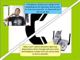 Hello, I can’t take to the phone right now,
please leave a short message with your name
and telephone number and I will call you back
as soon as possible.
Hi Guillermo. Ricardo and I will go to the
baseball game this afternoon and we want
to invite you to go with us. Please tell me if
you can go. Bye
28
 
