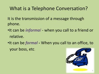 What is a Telephone Conversation?
It is the transmission of a message through
phone.
•It can be informal - when you call to a friend or
relative.
•It can be formal - When you call to an office, to
your boss, etc.
3
 