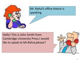Mr. Rahul’s office.Hatice is
speaking.
Hello! This is John Smith from
Cambridge University Press.I would
like to speak to Mr.Rahul,please?
33
 