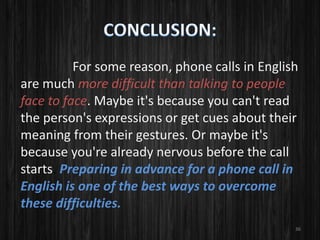 For some reason, phone calls in English
are much more difficult than talking to people
face to face. Maybe it's because you can't read
the person's expressions or get cues about their
meaning from their gestures. Or maybe it's
because you're already nervous before the call
starts. Preparing in advance for a phone call in
English is one of the best ways to overcome
these difficulties.
36
 