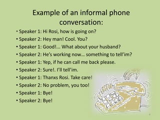 Example of an informal phone
conversation:
• Speaker 1: Hi Rosi, how is going on?
• Speaker 2: Hey man! Cool. You?
• Speaker 1: Good!... What about your husband?
• Speaker 2: He’s working now… something to tell’im?
• Speaker 1: Yep, if he can call me back please.
• Speaker 2: Sure!. I’ll tell’im.
• Speaker 1: Thanxs Rosi. Take care!
• Speaker 2: No problem, you too!
• Speaker 1: Bye!
• Speaker 2: Bye!
4
 