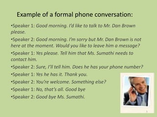 Example of a formal phone conversation:
•Speaker 1: Good morning. I’d like to talk to Mr. Dan Brown
please.
•Speaker 2: Good morning. I’m sorry but Mr. Dan Brown is not
here at the moment. Would you like to leave him a message?
•Speaker 1: Yes please. Tell him that Ms. Sumathi needs to
contact him.
•Speaker 2: Sure, I’ll tell him. Does he has your phone number?
•Speaker 1: Yes he has it. Thank you.
•Speaker 2: You’re welcome. Something else?
•Speaker 1: No, that’s all. Good bye
•Speaker 2: Good bye Ms. Sumathi.
5
 