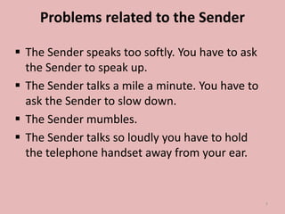 Problems related to the Sender
 The Sender speaks too softly. You have to ask
the Sender to speak up.
 The Sender talks a mile a minute. You have to
ask the Sender to slow down.
 The Sender mumbles.
 The Sender talks so loudly you have to hold
the telephone handset away from your ear.
7
 