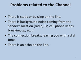 Problems related to the Channel
 There is static or buzzing on the line.
 There is background noise coming from the
Sender’s location (radio, TV, cell phone keeps
breaking up, etc.)
 The connection breaks, leaving you with a dial
tone.
 There is an echo on the line.
9
 