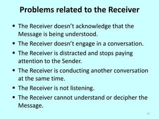 Problems related to the Receiver
 The Receiver doesn’t acknowledge that the
Message is being understood.
 The Receiver doesn’t engage in a conversation.
 The Receiver is distracted and stops paying
attention to the Sender.
 The Receiver is conducting another conversation
at the same time.
 The Receiver is not listening.
 The Receiver cannot understand or decipher the
Message.
10

 