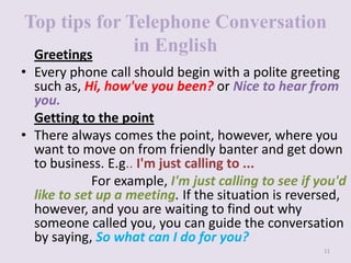 Top tips for Telephone Conversation
in English
Greetings
• Every phone call should begin with a polite greeting
such as, Hi, how've you been? or Nice to hear from
you.
Getting to the point
• There always comes the point, however, where you
want to move on from friendly banter and get down
to business. E.g.. I'm just calling to ...
For example, I'm just calling to see if you'd
like to set up a meeting. If the situation is reversed,
however, and you are waiting to find out why
someone called you, you can guide the conversation
by saying, So what can I do for you?
11

 