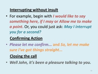 Interrupting without insult
• For example, begin with I would like to say
something here, if I may or Allow me to make
a point. Or, you could just ask: May I interrupt
you for a second?
Confirming Action
• Please let me confirm... and So, let me make
sure I've got things straight...
Closing the call
• Well John, it's been a pleasure talking to you.
12

 