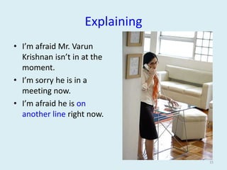 Explaining
• I’m afraid Mr. Varun
Krishnan isn’t in at the
moment.
• I’m sorry he is in a
meeting now.
• I’m afraid he is on
another line right now.

15

 