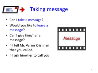 Taking message
• Can I take a message?
• Would you like to leave a
message?
• Can I give him/her a
message?
• I’ll tell Mr. Varun Krishnan
that you called.
• I’ll ask him/her to call you

18

 