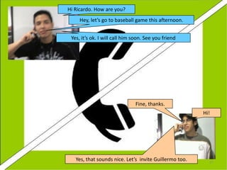 Hi Ricardo. How are you?
Hey, let’s go to baseball game this afternoon.
Yes, it’s ok. I will call him soon. See you friend

Fine, thanks.
Hi!

Yes, that sounds nice. Let’s invite Guillermo too.

27

 
