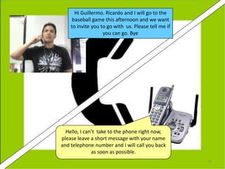 Hi Guillermo. Ricardo and I will go to the
baseball game this afternoon and we want
to invite you to go with us. Please tell me if
you can go. Bye

Hello, I can’t take to the phone right now,
please leave a short message with your name
and telephone number and I will call you back
as soon as possible.
28

 