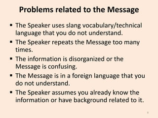 Problems related to the Message
 The Speaker uses slang vocabulary/technical
language that you do not understand.
 The Speaker repeats the Message too many
times.
 The information is disorganized or the
Message is confusing.
 The Message is in a foreign language that you
do not understand.
 The Speaker assumes you already know the
information or have background related to it.
8

 