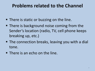 Problems related to the Channel
 There is static or buzzing on the line.
 There is background noise coming from the
Sender’s location (radio, TV, cell phone keeps
breaking up, etc.)
 The connection breaks, leaving you with a dial
tone.
 There is an echo on the line.

9

 