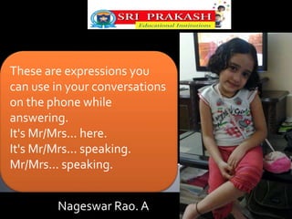 These are expressions you 
can use in your conversations 
on the phone while 
answering. 
It's Mr/Mrs... here. 
It's Mr/Mrs... speaking. 
Mr/Mrs... speaking. 
Nageswar Rao. A 
 