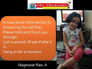 In case some other person is 
answering the call then, 
Please hold and I'll put you 
through. 
Just a second. I'll see if s/he is 
in. 
Hang on for a moment. 
Nageswar Rao. A 
 