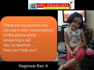 These are expressions you 
can use in your conversations 
on the phone while 
answering a call. 
You 've reached .... 
How can I help you? 
Nageswar Rao. A 
 