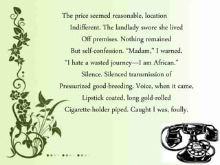 The price seemed reasonable, location
Indifferent. The landlady swore she lived
Off premises. Nothing remained
But self-confession. “Madam,” I warned,
“I hate a wasted journey—I am African.”
Silence. Silenced transmission of
Pressurized good-breeding. Voice, when it came,
Lipstick coated, long gold-rolled
Cigarette-holder piped. Caught I was, foully.
 