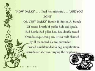 “HOW DARK?” . . . I had not misheard . . . “ARE YOU
LIGHT
OR VERY DARK?” Button B. Button A. Stench
Of rancid breath of public hide-and-speak.
Red booth. Red pillar-box. Red double-tiered
Omnibus squelching tar. It was real! Shamed
By ill-mannered silence, surrender
Pushed dumbfounded to beg simplification.
Considerate she was, varying the emphasis—
 