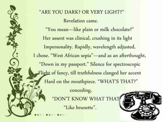 “ARE YOU DARK? OR VERY LIGHT?”
Revelation came.
“You mean—like plain or milk chocolate?”
Her assent was clinical, crushing in its light
Impersonality. Rapidly, wavelength adjusted,
I chose. “West African sepia”—and as an afterthought,
“Down in my passport.” Silence for spectroscopic
Flight of fancy, till truthfulness clanged her accent
Hard on the mouthpiece. “WHAT’S THAT?”
conceding,
“DON’T KNOW WHAT THAT IS.”
“Like brunette”.
 