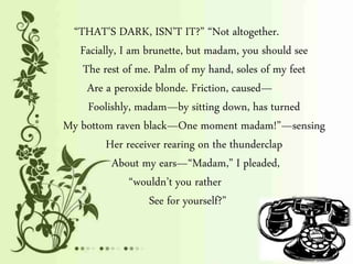 “THAT’S DARK, ISN’T IT?” “Not altogether.
Facially, I am brunette, but madam, you should see
The rest of me. Palm of my hand, soles of my feet
Are a peroxide blonde. Friction, caused—
Foolishly, madam—by sitting down, has turned
My bottom raven black—One moment madam!”—sensing
Her receiver rearing on the thunderclap
About my ears—“Madam,” I pleaded,
“wouldn’t you rather
See for yourself?”
 
