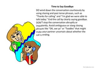 DON'
impa
phras
make
call is
Time to Say Goodbye
DO wind down the conversation courteously by
using closing and past tense phrases, such as
"Thanks for calling" and "I'm glad we were able to
talk today." End the call by clearly saying goodbye.
T stop the conversation abruptly or
tiently. Avoid ambiguous or slang closing
es like "OK, see ya" or "Toodles" that might
your partner uncertain about whether the
ending.
iSLCollective.com
 