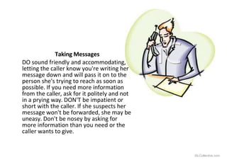 Taking Messages
DO sound friendly and accommodating,
letting the caller know you're writing her
message down and will pass it on to the
person she's trying to reach as soon as
possible. If you need more information
from the caller, ask for it politely and not
in a prying way. DON'T be impatient or
short with the caller. If she suspects her
message won't be forwarded, she may be
uneasy. Don't be nosey by asking for
more information than you need or the
caller wants to give.
iSLCollective.com
 