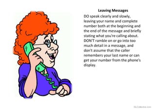 Leaving Messages
DO speak clearly and slowly,
leaving your name and complete
number both at the beginning and
the end of the message and briefly
stating what you're calling about.
DON'T ramble on or go into too
much detail in a message, and
don't assume that the caller
remembers your last name or can
get your number from the phone's
display.
iSLCollective.com
 
