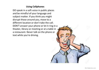 Using Cellphones
DO speak in a soft voice in public places
and be mindful of your language and
subject matter. If you think you might
disrupt those around you, move to a
different location or don't take the call.
DON'T answer your phone or let it ring in a
theater, library or meeting or at a table in
a restaurant. Never talk on the phone or
text while you're driving.
iSLCollective.com
 