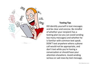 Texting Tips
DO identify yourself in text messages
and be clear and concise. Be mindful
of whether your recipient has a
texting plan (so you can avoid sending
too many messages) and whether he
is familiar with common text speak.
DON'T text anywhere where a phone
call would not be appropriate, and
don't text while you're having a
conversation or should have your
attention elsewhere. Avoid sending
serious or sad news by text message.
iSLCollective.com
 