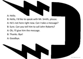 A: Hello.
B: Hello, I'd like to speak with Mr. Smith, please.
A: He's not here right now. Can I take a message?
B: Sure. Can you tell him to call John Roberts?
A: Ok, I'll give him the message.
B: Thanks. Bye!
A: Goodbye.
iSLCollective.com
 