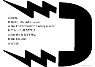 A: Hello.
B: Hello, is this Mrs. Jones?
A: No, I think you have a wrong number.
B: This isn't 687-5791?
A: No, this is 686-5791.
B: Oh, I'm sorry.
A: It's ok.
iSLCollective.com
 