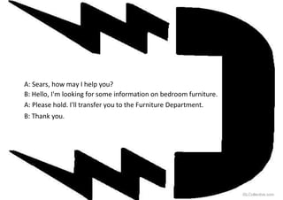 A: Sears, how may I help you?
B: Hello, I'm looking for some information on bedroom furniture.
A: Please hold. I'll transfer you to the Furniture Department.
B: Thank you.
iSLCollective.com
 