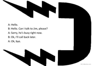 A: Hello.
B: Hello. Can I talk to Jim, please?
A: Sorry, he's busy right now.
B: Ok, I'll call back later.
A: Ok, bye.
iSLCollective.com
 