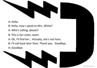 A: Hello.
B: Hello, may I speak to Mrs. White?
A: Who's calling, please?
B: This is her sister, Janet.
A: Ok, I'll find her... Actually, she's not here.
B: I'll call back later then. Thank you. Goodbye.
A: Goodbye.
iSLCollective.com
 