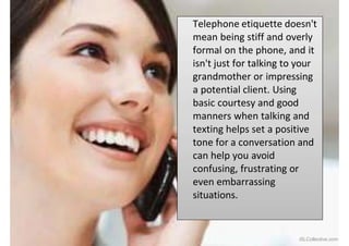 Telephone etiquette doesn't
mean being stiff and overly
formal on the phone, and it
isn't just for talking to your
grandmother or impressing
a potential client. Using
basic courtesy and good
manners when talking and
texting helps set a positive
tone for a conversation and
can help you avoid
confusing, frustrating or
even embarrassing
situations.
iSLCollective.com
 
