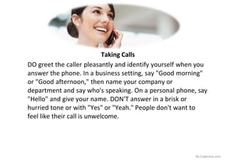 Taking Calls
DO greet the caller pleasantly and identify yourself when you
answer the phone. In a business setting, say "Good morning"
or "Good afternoon," then name your company or
department and say who's speaking. On a personal phone, say
"Hello" and give your name. DON'T answer in a brisk or
hurried tone or with "Yes" or "Yeah." People don't want to
feel like their call is unwelcome.
iSLCollective.com
 