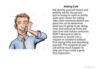 Making Calls
DO identify yourself clearly and
politely ask for the person
you're trying to reach or briefly
state your reason for calling.
Take a few moments before you
place the call to determine
what you're going to say. Being
clear and concise up front will
save time and reduce confusion.
DON'T demand to talk to
someone or launch into a
request or complaint without
first saying hello and identifying
yourself. The recipient of your
call will be much happier to
help you if you make a good
first impression.
iSLCollective.com
 
