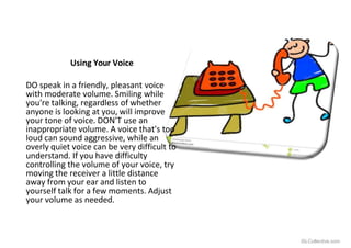 Using Your Voice
iSLCollective.com
DO speak in a friendly, pleasant voice
with moderate volume. Smiling while
you're talking, regardless of whether
anyone is looking at you, will improve
your tone of voice. DON'T use an
inappropriate volume. A voice that's too
loud can sound aggressive, while an
overly quiet voice can be very difficult to
understand. If you have difficulty
controlling the volume of your voice, try
moving the receiver a little distance
away from your ear and listen to
yourself talk for a few moments. Adjust
your volume as needed.
 