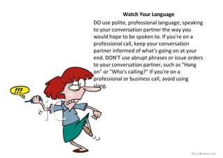 Watch Your Language
DO use polite, professional language, speaking
to your conversation partner the way you
would hope to be spoken to. If you're on a
professional call, keep your conversation
partner informed of what's going on at your
end. DON'T use abrupt phrases or issue orders
to your conversation partner, such as "Hang
on" or "Who's calling?" If you're on a
professional or business call, avoid using
slang.
iSLCollective.com
 