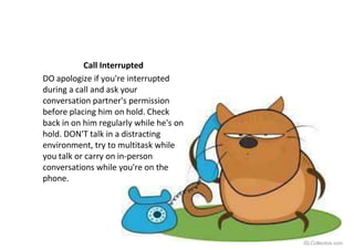 Call Interrupted
DO apologize if you're interrupted
during a call and ask your
conversation partner's permission
before placing him on hold. Check
back in on him regularly while he's on
hold. DON'T talk in a distracting
environment, try to multitask while
you talk or carry on in-person
conversations while you're on the
phone.
iSLCollective.com
 