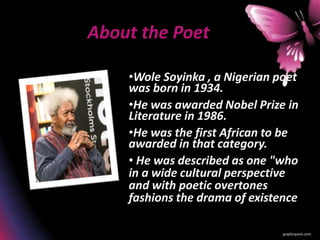 About the Poet
•Wole Soyinka , a Nigerian poet
was born in 1934.
•He was awarded Nobel Prize in
Literature in 1986.
•He was the first African to be
awarded in that category.
• He was described as one "who
in a wide cultural perspective
and with poetic overtones
fashions the drama of existence
 