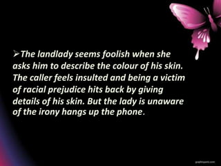 The landlady seems foolish when she
asks him to describe the colour of his skin.
The caller feels insulted and being a victim
of racial prejudice hits back by giving
details of his skin. But the lady is unaware
of the irony hangs up the phone.
 