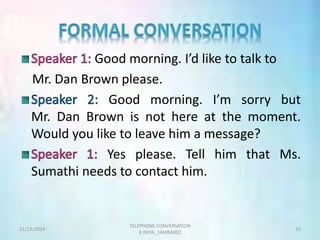 Good morning. I’d like to talk to 
Mr. Dan Brown please. 
Good morning. I’m sorry but 
Mr. Dan Brown is not here at the moment. 
Would you like to leave him a message? 
Yes please. Tell him that Ms. 
Sumathi needs to contact him. 
TELEPHONE CONVERSATION 
11/23/2014 10 
K.INIYA_14MBA002 
 
