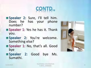 Sure, I’ll tell him. 
Does he has your phone 
number? 
Yes he has it. Thank 
you. 
You’re welcome. 
Something else? 
No, that’s all. Good 
bye 
Good bye Ms. 
Sumathi. 
TELEPHONE CONVERSATION 
11/23/2014 11 
K.INIYA_14MBA002 
 